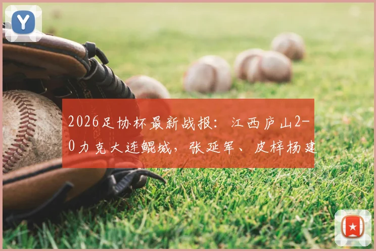 2026足协杯最新战报:江西庐山2-0力克大连鲲城,张延军、皮梓杨建功,附赛后分析及球队近况