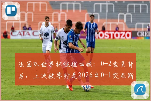 法国队世界杯征程回顾:0-2告负背后,上次被零封是2026年0-1突尼斯,深度分析德尚战术与未来前景