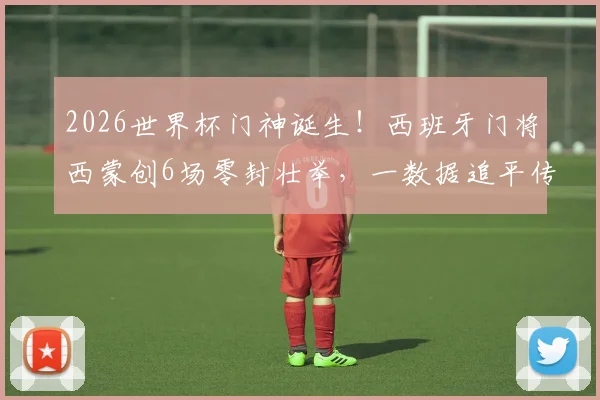 2026世界杯门神诞生！西班牙门将西蒙创6场零封壮举，一数据追平传奇