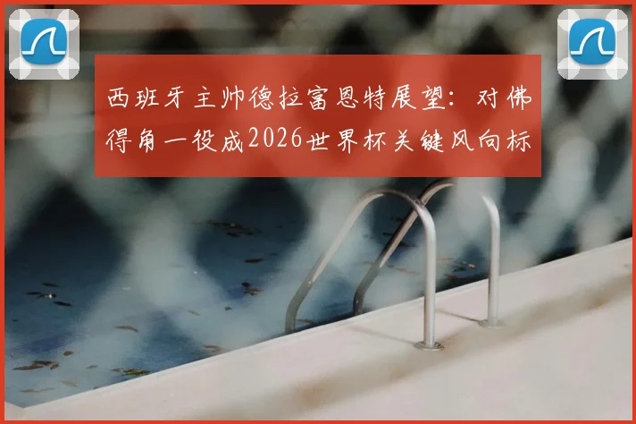 西班牙主帅德拉富恩特展望：对佛得角一役成2026世界杯关键风向标，坦言多达10队具争冠实力