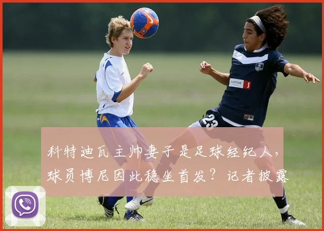 科特迪瓦主帅妻子是足球经纪人,球员博尼因此稳坐首发?记者披露国家队用人内幕