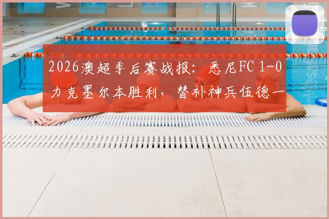 2026澳超季后赛战报：悉尼FC 1-0力克墨尔本胜利，替补神兵伍德一锤定音，挺进半决赛全程回顾