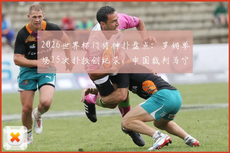 2026世界杯门将神扑盘点：罗姆单场15次扑救创纪录，中国裁判马宁首秀出示6黄牌引热议