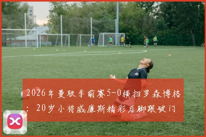 2026年曼联季前赛5-0横扫罗森博格：20岁小将威廉斯精彩后脚跟破门全场集锦视频观看指南