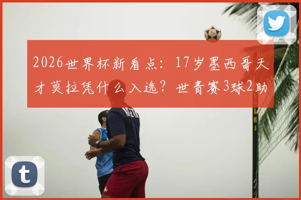 2026世界杯新看点:17岁墨西哥天才莫拉凭什么入选?世青赛3球2助仅是开始