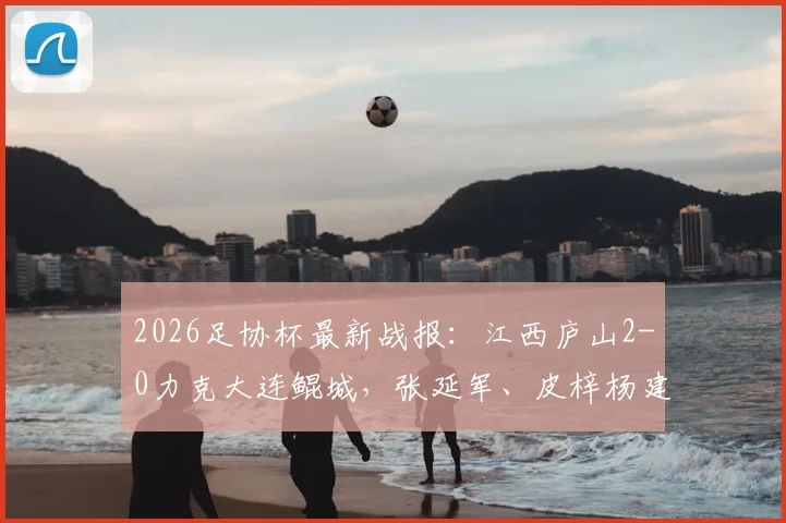 2026足协杯最新战报：江西庐山2-0力克大连鲲城，张延军、皮梓杨建功，附赛后分析及球队近况
