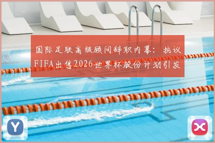 国际足联高级顾问辞职内幕：抗议FIFA出售2026世界杯股份计划引发震荡，背后利益博弈深度解析