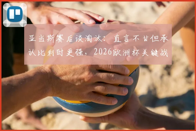 亚当斯赛后谈淘汰：直言不甘但承认比利时更强，2026欧洲杯关键战役复盘与球员采访视频