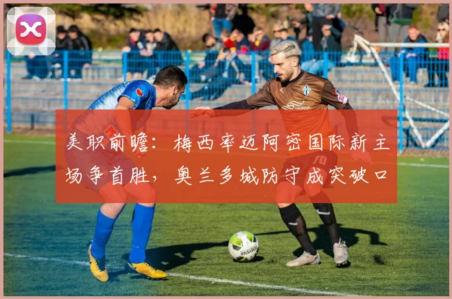 美职前瞻:梅西率迈阿密国际新主场争首胜,奥兰多城防守成突破口
