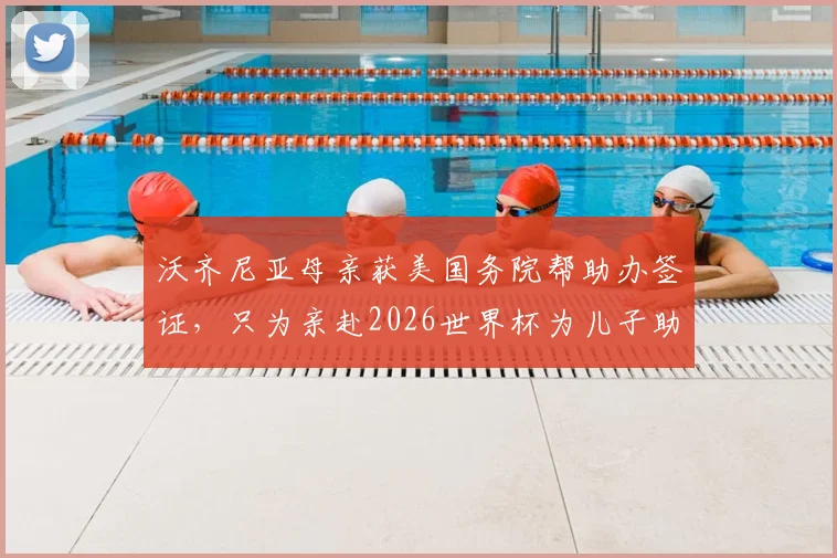 沃齐尼亚母亲获美国务院帮助办签证，只为亲赴2026世界杯为儿子助威，背后故事引热议
