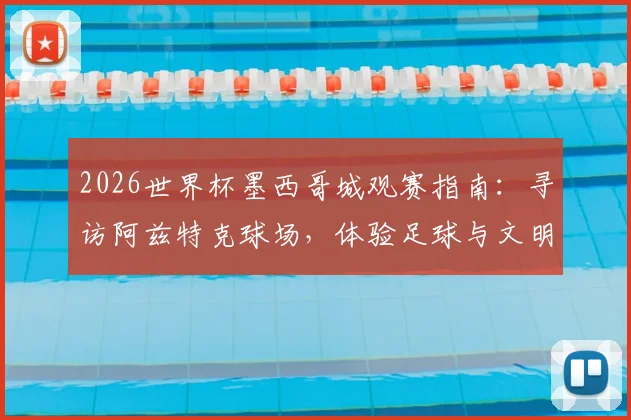 2026世界杯墨西哥城观赛指南:寻访阿兹特克球场,体验足球与文明的百年朝圣之旅