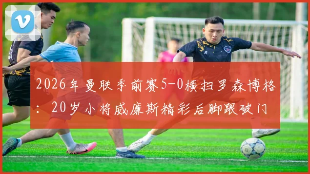 2026年曼联季前赛5-0横扫罗森博格:20岁小将威廉斯精彩后脚跟破门全场集锦视频观看指南
