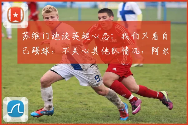 苏维门迪谈英超心态：我们只看自己踢球，不关心其他队情况，阿尔瓜西尔专注哲学是关键