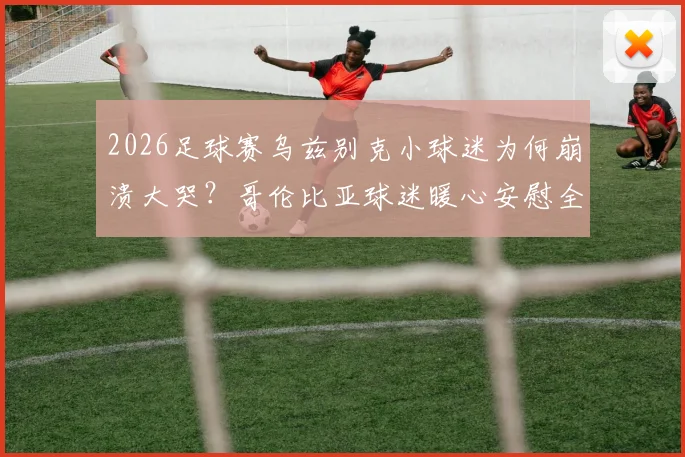 2026足球赛乌兹别克小球迷为何崩溃大哭？哥伦比亚球迷暖心安慰全程回顾，感人瞬间引热议