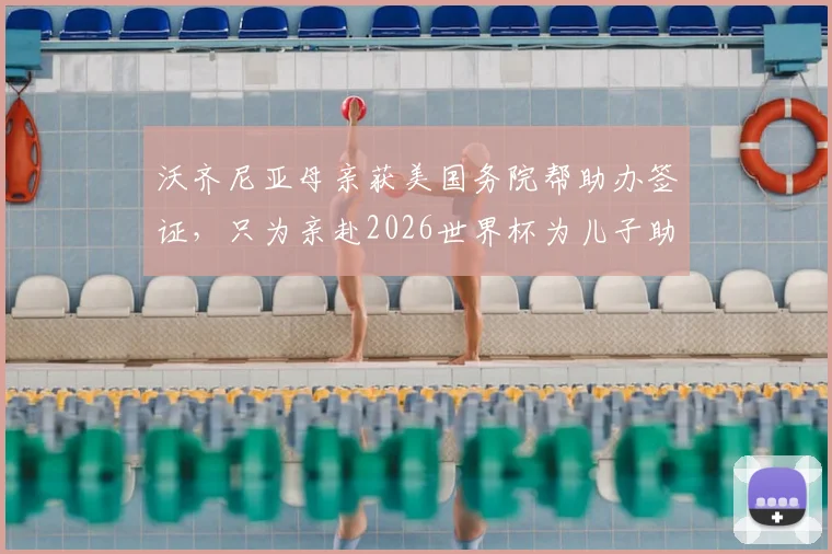 沃齐尼亚母亲获美国务院帮助办签证，只为亲赴2026世界杯为儿子助威，背后故事引热议