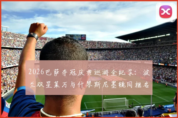 2026巴萨夺冠庆典巡游全纪录:波兰双星莱万与什琴斯尼墨镜同框名场面,附高清组图及球迷互动花絮