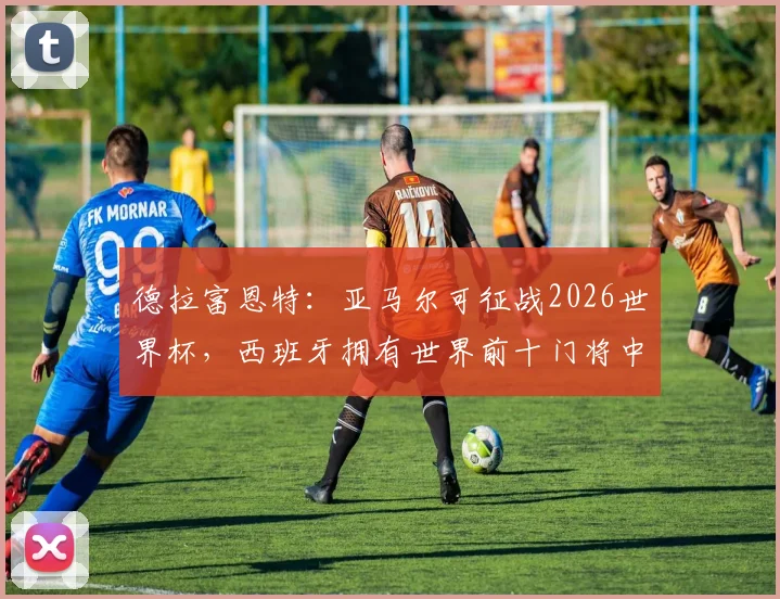 德拉富恩特：亚马尔可征战2026世界杯，西班牙拥有世界前十门将中的6人