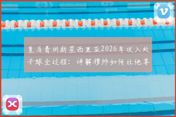 皇马青训新星西里亚2026年攻入处子球全过程：详解穆帅如何让他享受比赛，进球后坦言如释重负