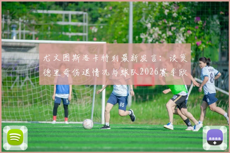 尤文图斯洛卡特利最新发言：谈莫德里奇伤退情况与球队2026赛季欧冠资格争夺关键