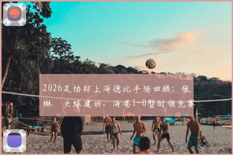 2026足协杯上海德比半场回顾：张琳芃头球建功，海港1-0暂时领先赛更达，半场数据深度解读