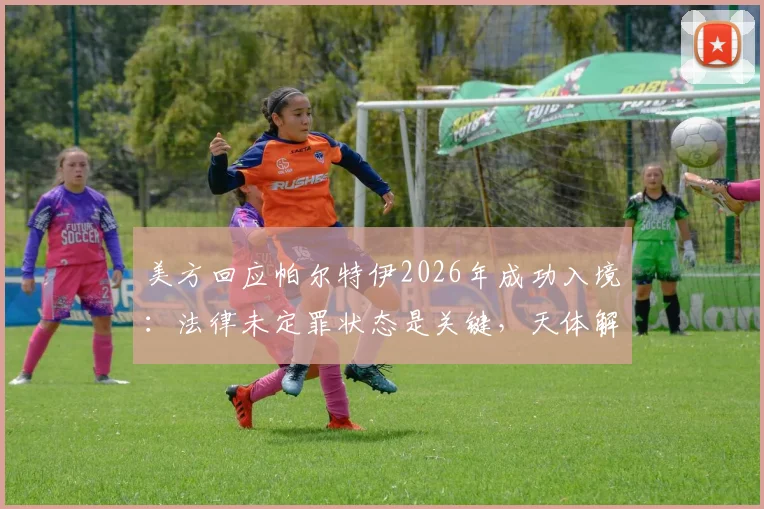 美方回应帕尔特伊2026年成功入境：法律未定罪状态是关键，天体解析事件背后法律逻辑