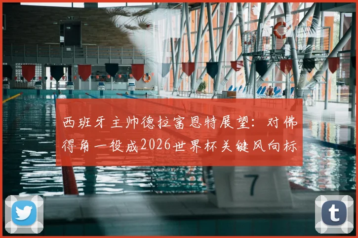 西班牙主帅德拉富恩特展望：对佛得角一役成2026世界杯关键风向标，坦言多达10队具争冠实力