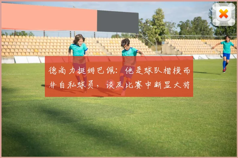德尚力挺姆巴佩：他是球队楷模而非自私球员，谈及比赛中断显大将风范