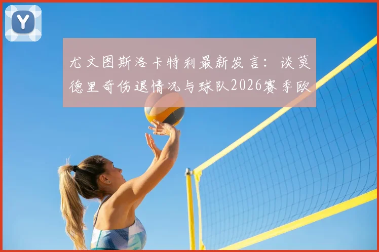 尤文图斯洛卡特利最新发言：谈莫德里奇伤退情况与球队2026赛季欧冠资格争夺关键