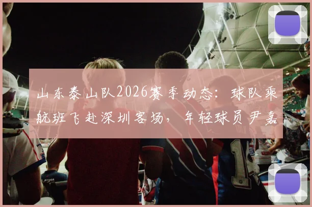 山东泰山队2026赛季动态:球队乘航班飞赴深圳客场,年轻球员尹嘉熙继续随队出征,最新行程与赛前备战消息汇总