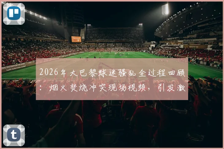 2026年大巴黎球迷骚乱全过程回顾：烟火焚烧冲突现场视频，引发激烈抗议的深层原因解析