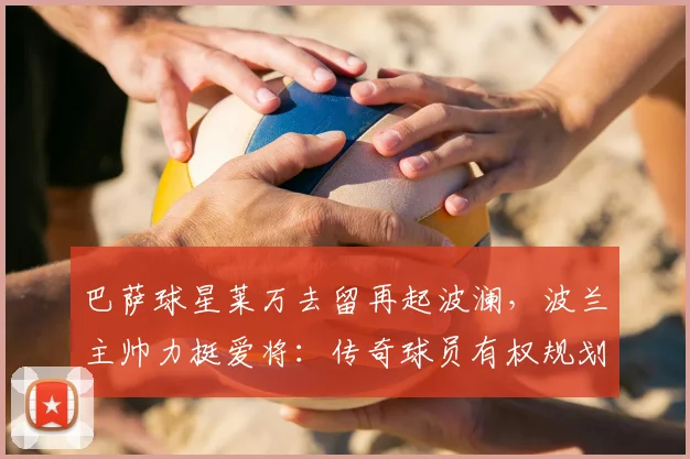 巴萨球星莱万去留再起波澜，波兰主帅力挺爱将：传奇球员有权规划未来生涯