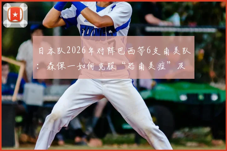 日本队2026年对阵巴西等6支南美队：森保一如何克服“恐南美症”及历史交锋分析