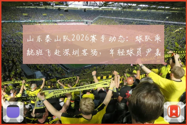 山东泰山队2026赛季动态：球队乘航班飞赴深圳客场，年轻球员尹嘉熙继续随队出征，最新行程与赛前备战消息汇总
