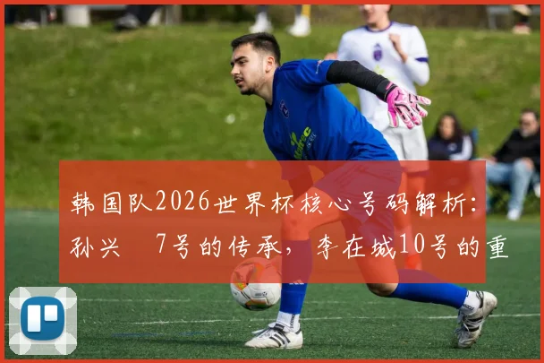 韩国队2026世界杯核心号码解析：孙兴慜7号的传承，李在城10号的重任，李刚仁19号的未来