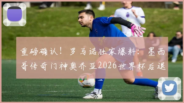 重磅确认！罗马诺独家爆料：墨西哥传奇门神奥乔亚2026世界杯后退役，40岁生涯回顾与未来展望
