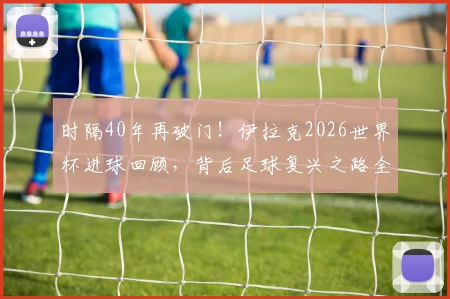 时隔40年再破门!伊拉克2026世界杯进球回顾,背后足球复兴之路全解析