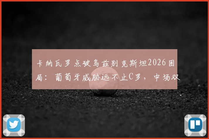 卡纳瓦罗点破乌兹别克斯坦2026困局:葡萄牙威胁远不止C罗,中场双核才是关键