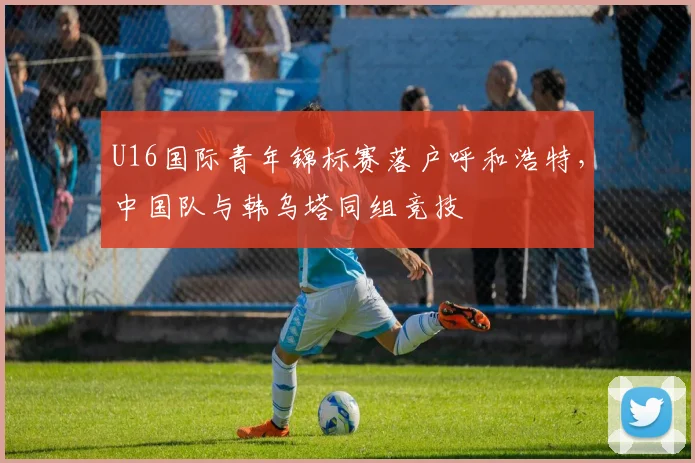 U16国际青年锦标赛落户呼和浩特,中国队与韩乌塔同组竞技