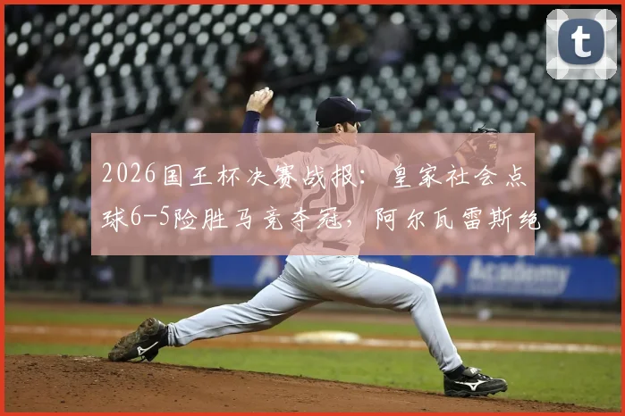2026国王杯决赛战报：皇家社会点球6-5险胜马竞夺冠，阿尔瓦雷斯绝平后失点成转折点，附全场录像回看指南