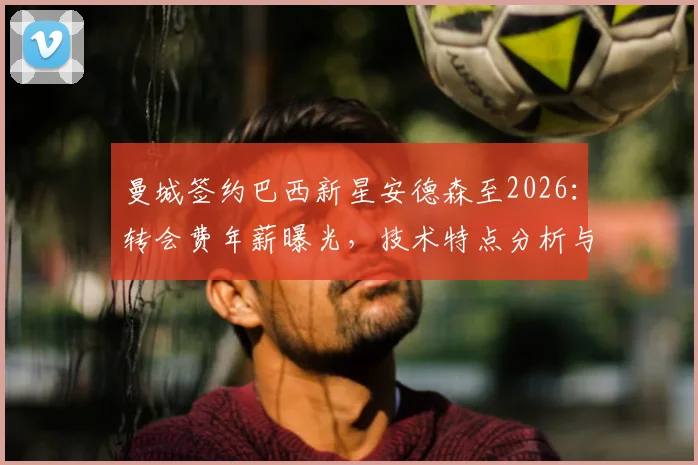 曼城签约巴西新星安德森至2026：转会费年薪曝光，技术特点分析与萨维奥加盟时间对比