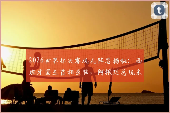 2026世界杯决赛观礼阵容揭秘：西班牙国王首相亲临，阿根廷总统米莱为何因故缺席？