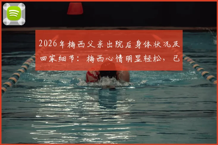 2026年梅西父亲出院后身体状况及回家细节：梅西心情明显轻松，已返回家中休养