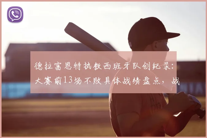 德拉富恩特执教西班牙队创纪录：大赛前13场不败具体战绩盘点，战术打法与2026世界杯前景解析