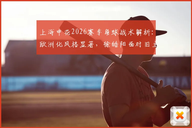 上海申花2026赛季角球战术解析:欧洲化风格显著,徐皓阳面对旧主进球后拒绝庆祝引热议