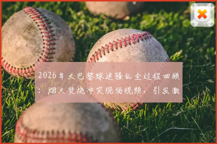 2026年大巴黎球迷骚乱全过程回顾：烟火焚烧冲突现场视频，引发激烈抗议的深层原因解析