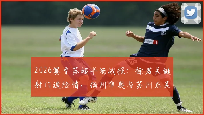 2026赛季苏超半场战报：徐君关键射门造险情，扬州华奥与苏州东吴0-0暂时战平