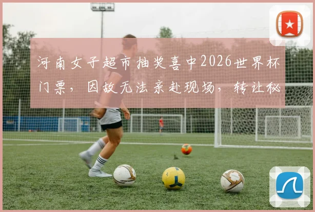 河南女子超市抽奖喜中2026世界杯门票，因故无法亲赴现场，转让秘籍与风险全解析