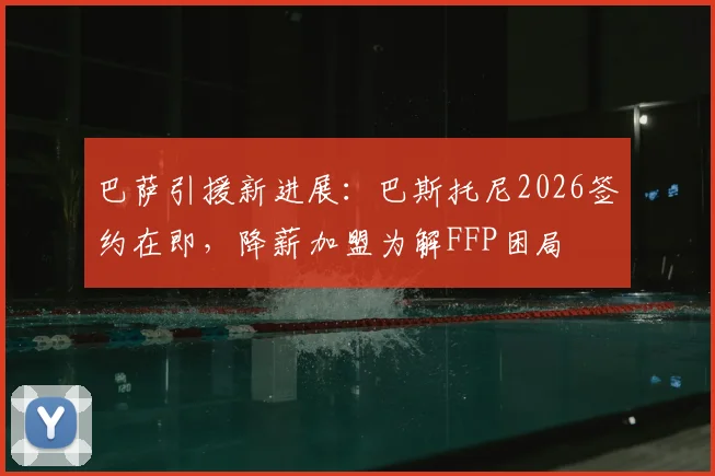 巴萨引援新进展:巴斯托尼2026签约在即,降薪加盟为解FFP困局
