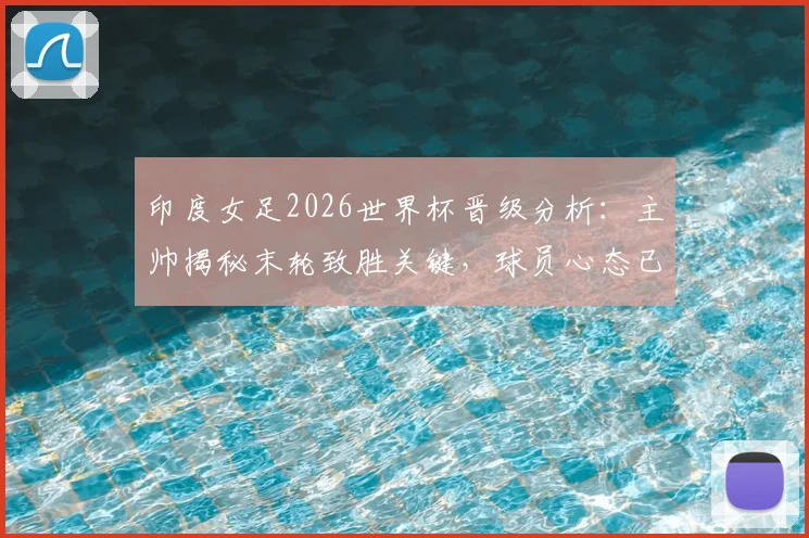 印度女足2026世界杯晋级分析：主帅揭秘末轮致胜关键，球员心态已从惨败中调整