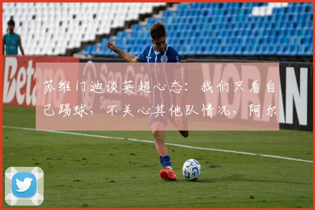 苏维门迪谈英超心态：我们只看自己踢球，不关心其他队情况，阿尔瓜西尔专注哲学是关键